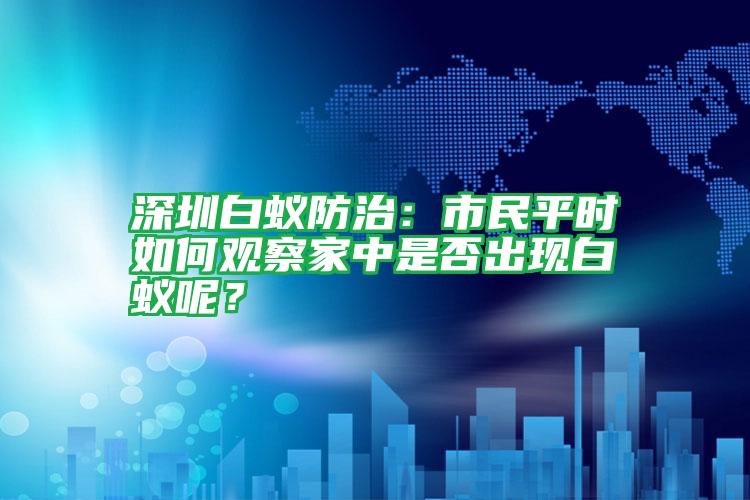 深圳白蟻防治：市民平時如何觀察家中是否出現(xiàn)白蟻呢？