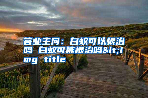 答業(yè)主問(wèn):白蟻可以根治嗎 白蟻可能根治嗎<img title