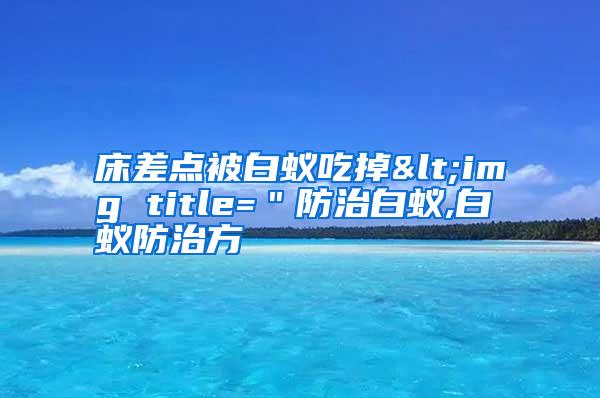 床差點(diǎn)被白蟻吃掉<img title=＂防治白蟻,白蟻防治方