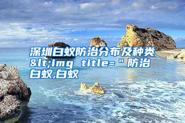 深圳白蟻防治分布及種類<img title=＂防治白蟻,白蟻