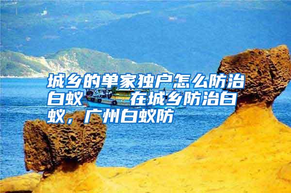 城鄉(xiāng)的單家獨戶怎么防治白蟻    在城鄉(xiāng)防治白蟻，廣州白蟻防