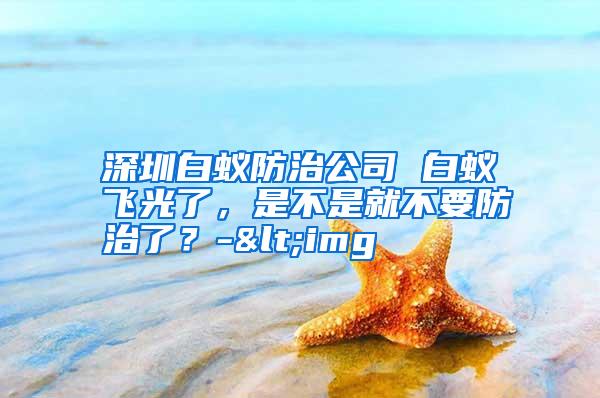 深圳白蟻防治公司 白蟻飛光了，是不是就不要防治了？-<img