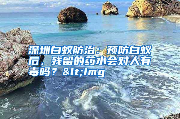 深圳白蟻防治：預(yù)防白蟻后，殘留的藥水會對人有毒嗎？<img