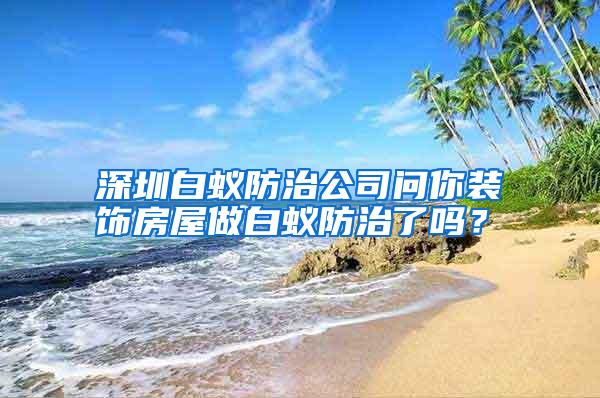 深圳白蟻防治公司問你裝飾房屋做白蟻防治了嗎？