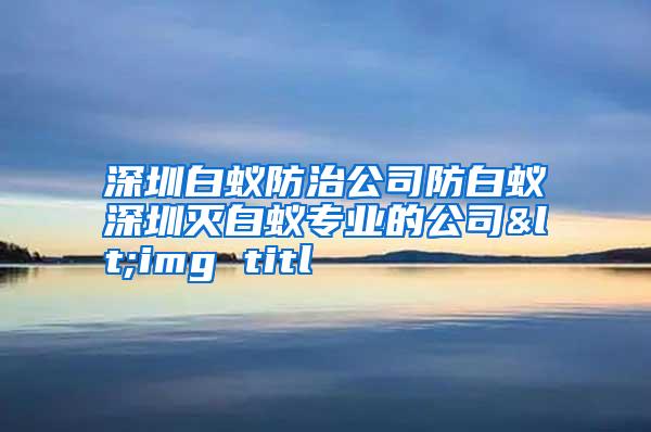 深圳白蟻防治公司防白蟻深圳滅白蟻專業(yè)的公司<img titl