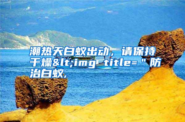 潮熱天白蟻出動(dòng)，請(qǐng)保持干燥<img title=＂防治白蟻,