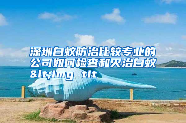 深圳白蟻防治比較專業(yè)的公司如何檢查和滅治白蟻<img tit