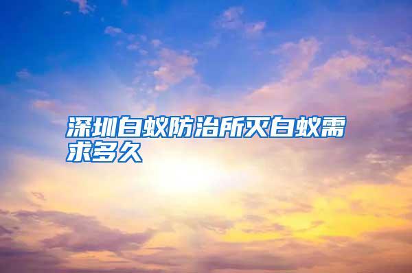 深圳白蟻防治所滅白蟻需求多久